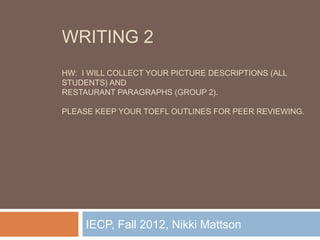 WRITING 2
HW: I WILL COLLECT YOUR PICTURE DESCRIPTIONS (ALL
STUDENTS) AND
RESTAURANT PARAGRAPHS (GROUP 2).

PLEASE KEEP YOUR TOEFL OUTLINES FOR PEER REVIEWING.




     IECP, Fall 2012, Nikki Mattson
 