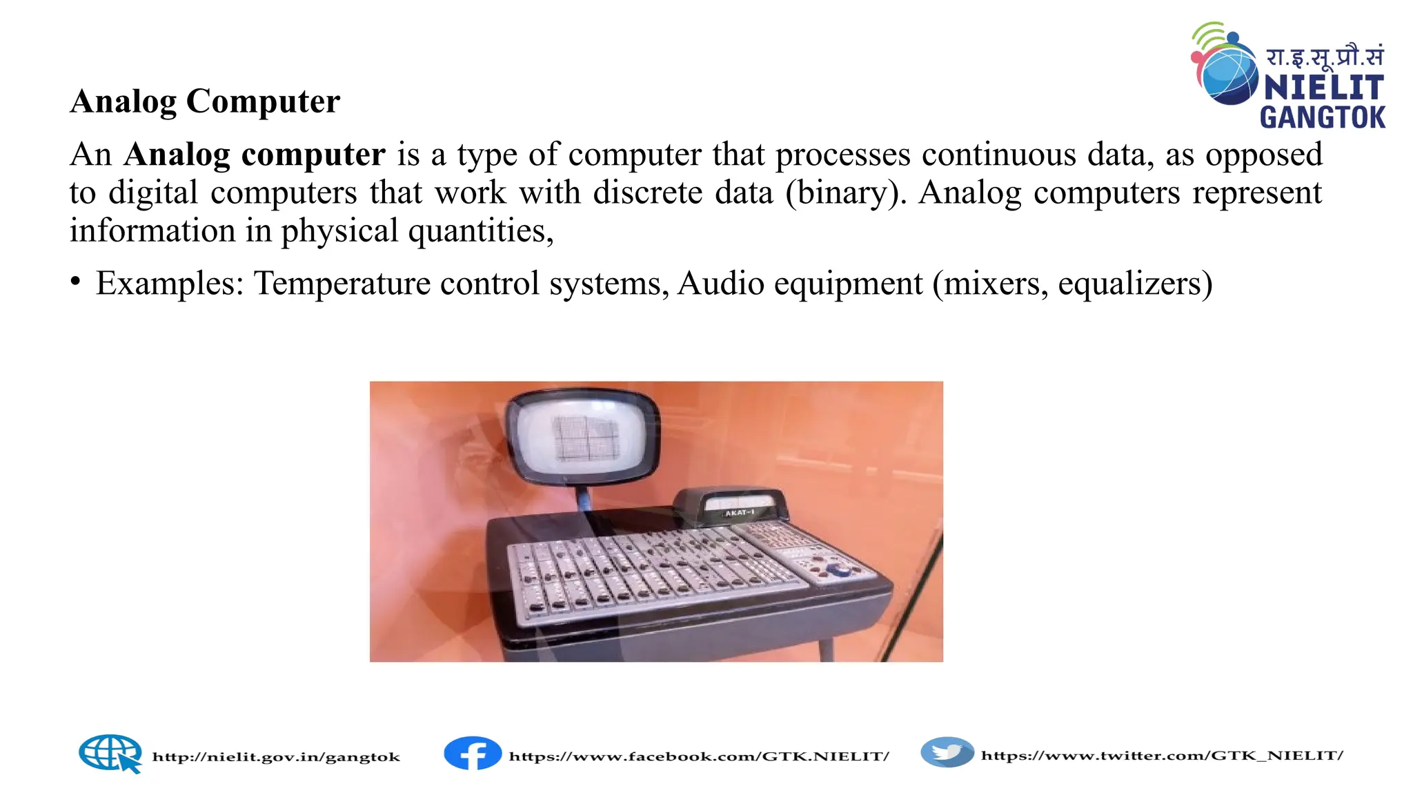Analog Computer
An Analog computer is a type of computer that processes continuous data, as opposed
to digital computers that work with discrete data (binary). Analog computers represent
information in physical quantities,
• Examples: Temperature control systems, Audio equipment (mixers, equalizers)
 