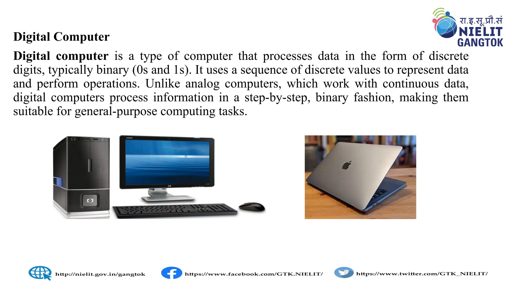 Digital Computer
Digital computer is a type of computer that processes data in the form of discrete
digits, typically binary (0s and 1s). It uses a sequence of discrete values to represent data
and perform operations. Unlike analog computers, which work with continuous data,
digital computers process information in a step-by-step, binary fashion, making them
suitable for general-purpose computing tasks.
 