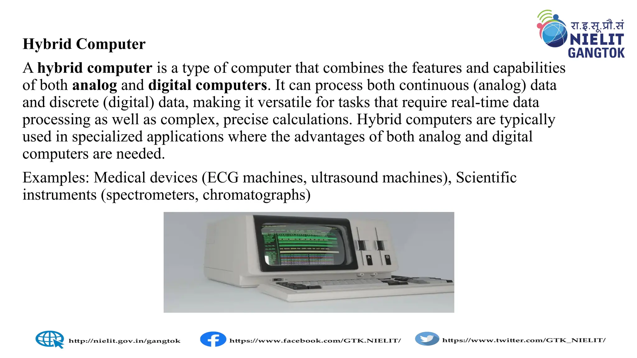 Hybrid Computer
A hybrid computer is a type of computer that combines the features and capabilities
of both analog and digital computers. It can process both continuous (analog) data
and discrete (digital) data, making it versatile for tasks that require real-time data
processing as well as complex, precise calculations. Hybrid computers are typically
used in specialized applications where the advantages of both analog and digital
computers are needed.
Examples: Medical devices (ECG machines, ultrasound machines), Scientific
instruments (spectrometers, chromatographs)
 