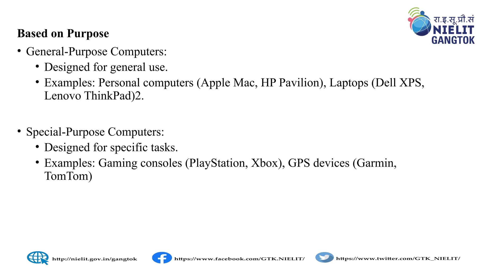 Based on Purpose
• General-Purpose Computers:
• Designed for general use.
• Examples: Personal computers (Apple Mac, HP Pavilion), Laptops (Dell XPS,
Lenovo ThinkPad)2.
• Special-Purpose Computers:
• Designed for specific tasks.
• Examples: Gaming consoles (PlayStation, Xbox), GPS devices (Garmin,
TomTom)
 