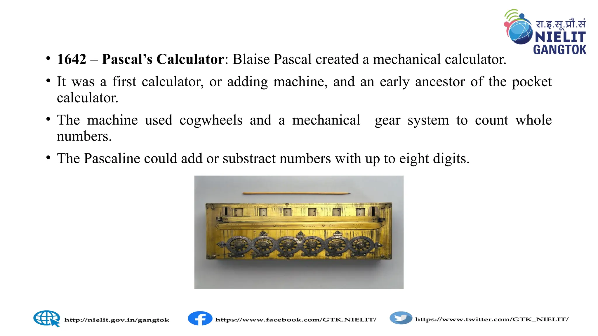 • 1642 – Pascal’s Calculator: Blaise Pascal created a mechanical calculator.
• It was a first calculator, or adding machine, and an early ancestor of the pocket
calculator.
• The machine used cogwheels and a mechanical gear system to count whole
numbers.
• The Pascaline could add or substract numbers with up to eight digits.
 