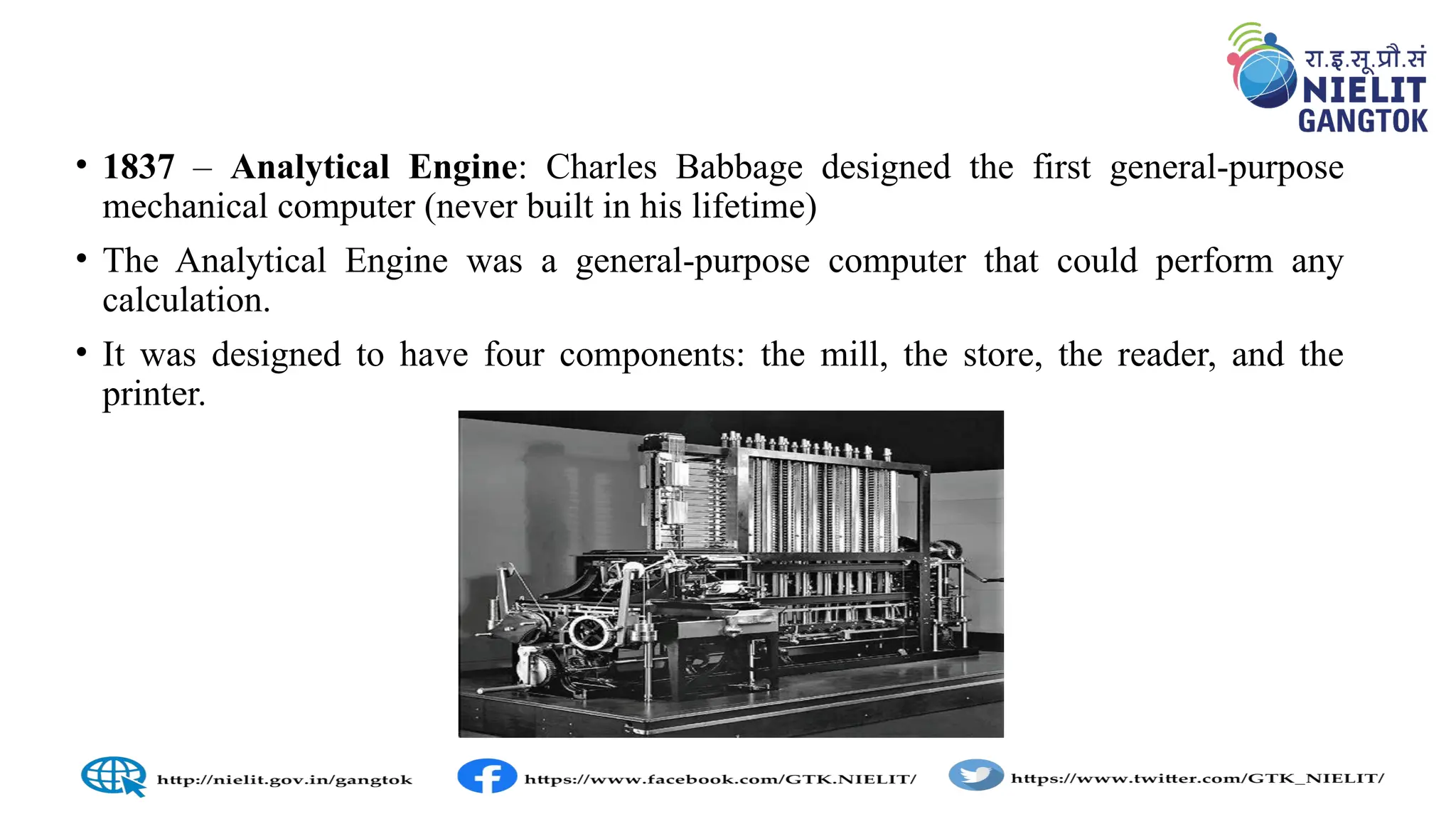• 1837 – Analytical Engine: Charles Babbage designed the first general-purpose
mechanical computer (never built in his lifetime)
• The Analytical Engine was a general-purpose computer that could perform any
calculation.
• It was designed to have four components: the mill, the store, the reader, and the
printer.
 