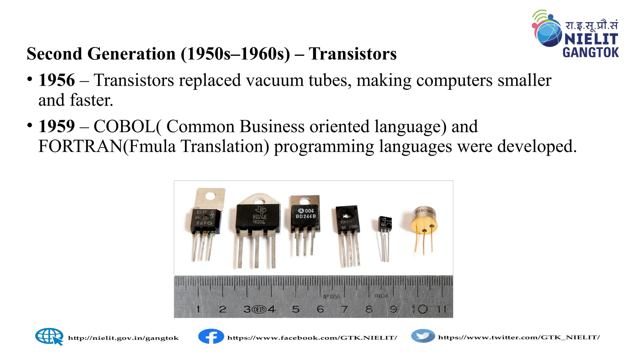 Second Generation (1950s–1960s) – Transistors
• 1956 – Transistors replaced vacuum tubes, making computers smaller
and faster.
• 1959 – COBOL( Common Business oriented language) and
FORTRAN(Fmula Translation) programming languages were developed.
 