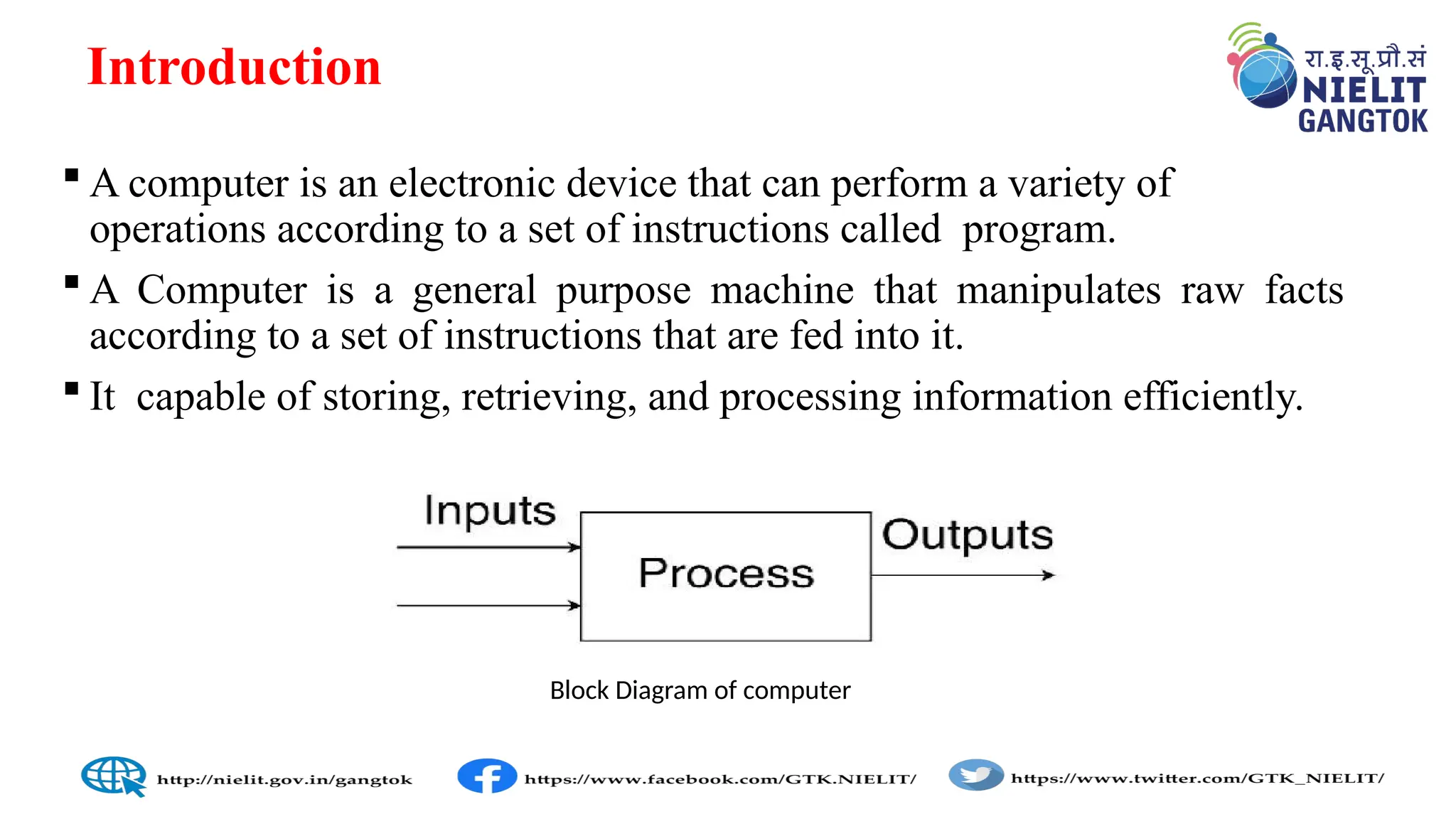 Introduction
 A computer is an electronic device that can perform a variety of
operations according to a set of instructions called program.
 A Computer is a general purpose machine that manipulates raw facts
according to a set of instructions that are fed into it.
 It capable of storing, retrieving, and processing information efficiently.
Block Diagram of computer
 