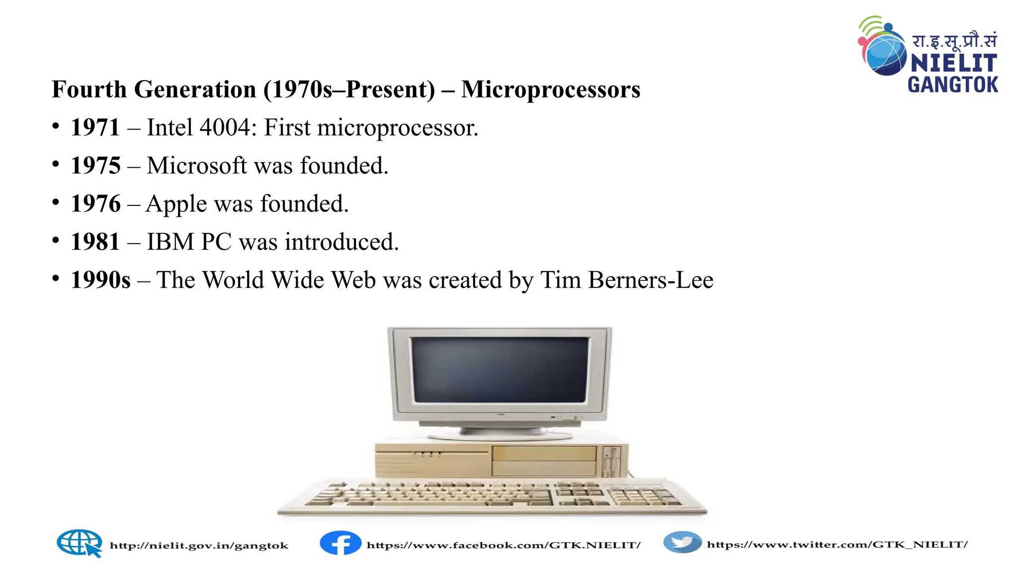 Fourth Generation (1970s–Present) – Microprocessors
• 1971 – Intel 4004: First microprocessor.
• 1975 – Microsoft was founded.
• 1976 – Apple was founded.
• 1981 – IBM PC was introduced.
• 1990s – The World Wide Web was created by Tim Berners-Lee
 