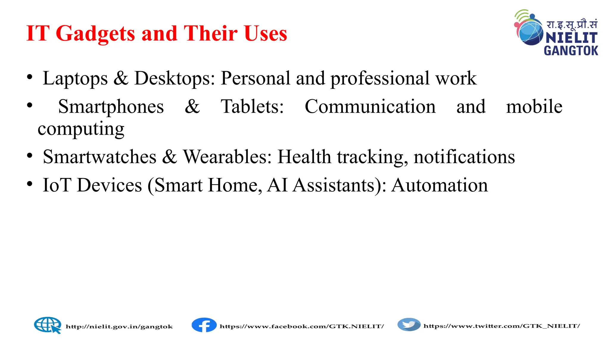 IT Gadgets and Their Uses
• Laptops & Desktops: Personal and professional work
• Smartphones & Tablets: Communication and mobile
computing
• Smartwatches & Wearables: Health tracking, notifications
• IoT Devices (Smart Home, AI Assistants): Automation
 