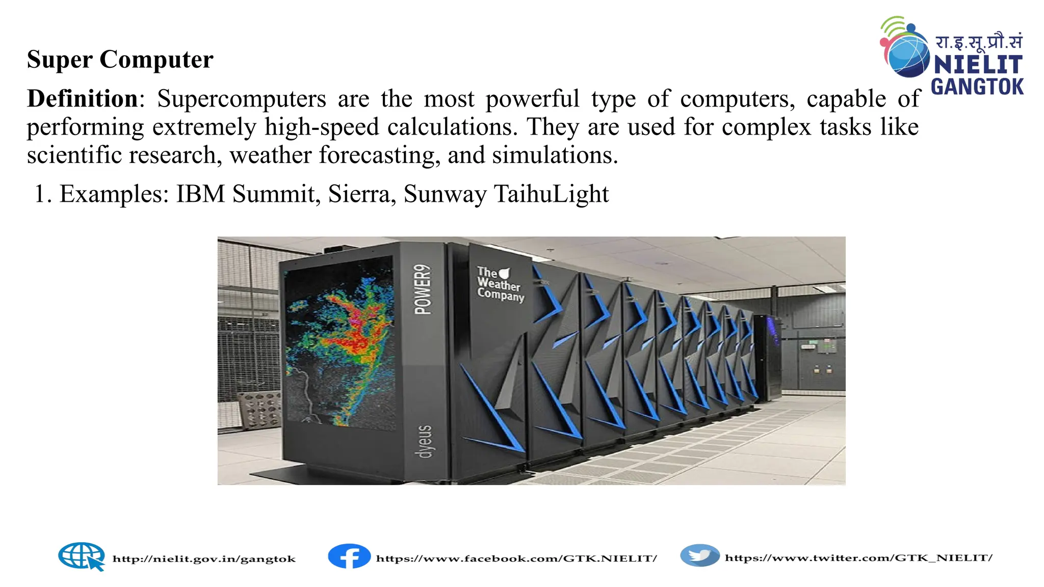 Super Computer
Definition: Supercomputers are the most powerful type of computers, capable of
performing extremely high-speed calculations. They are used for complex tasks like
scientific research, weather forecasting, and simulations.
1. Examples: IBM Summit, Sierra, Sunway TaihuLight
 