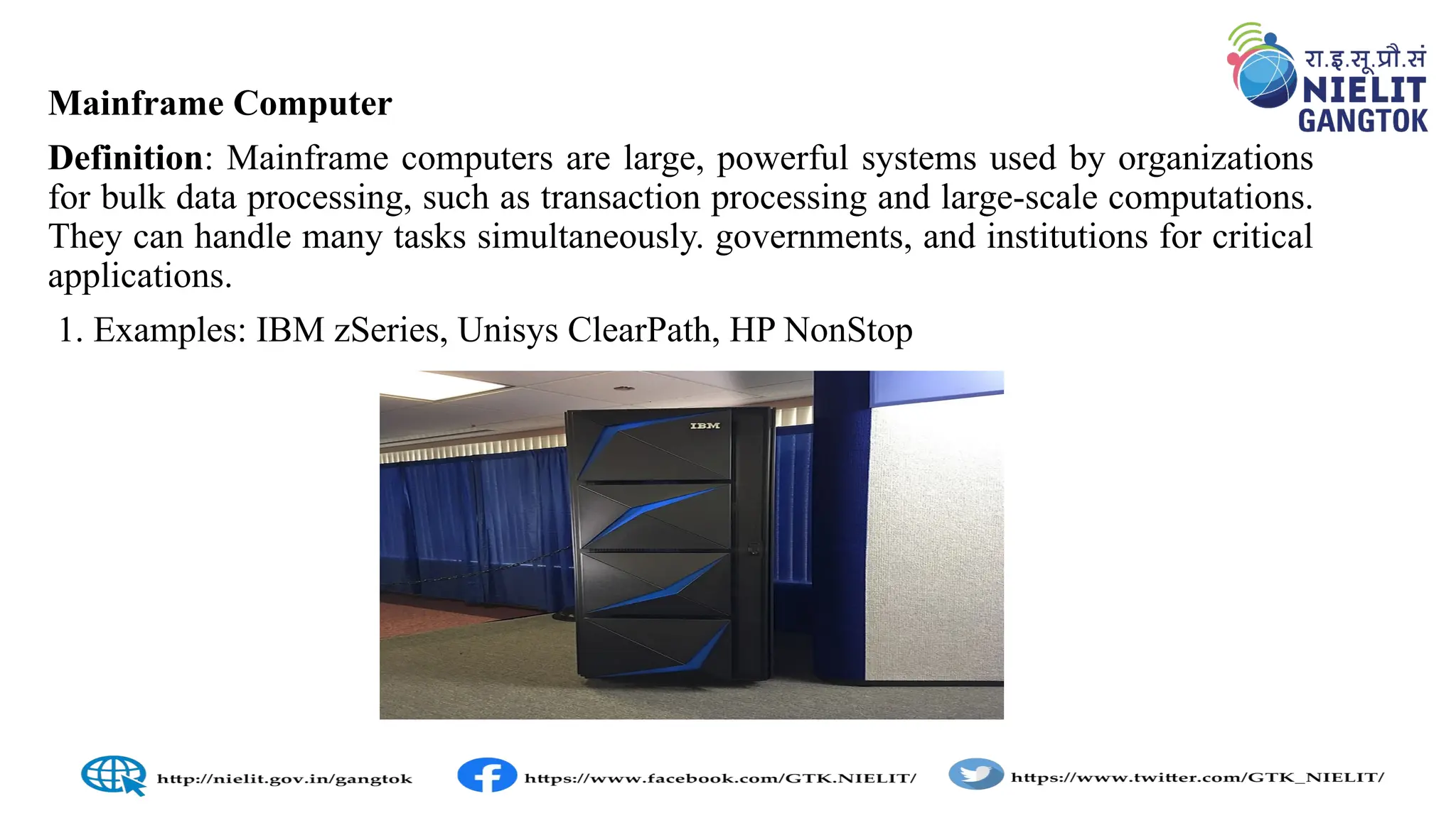 Mainframe Computer
Definition: Mainframe computers are large, powerful systems used by organizations
for bulk data processing, such as transaction processing and large-scale computations.
They can handle many tasks simultaneously. governments, and institutions for critical
applications.
1. Examples: IBM zSeries, Unisys ClearPath, HP NonStop
 