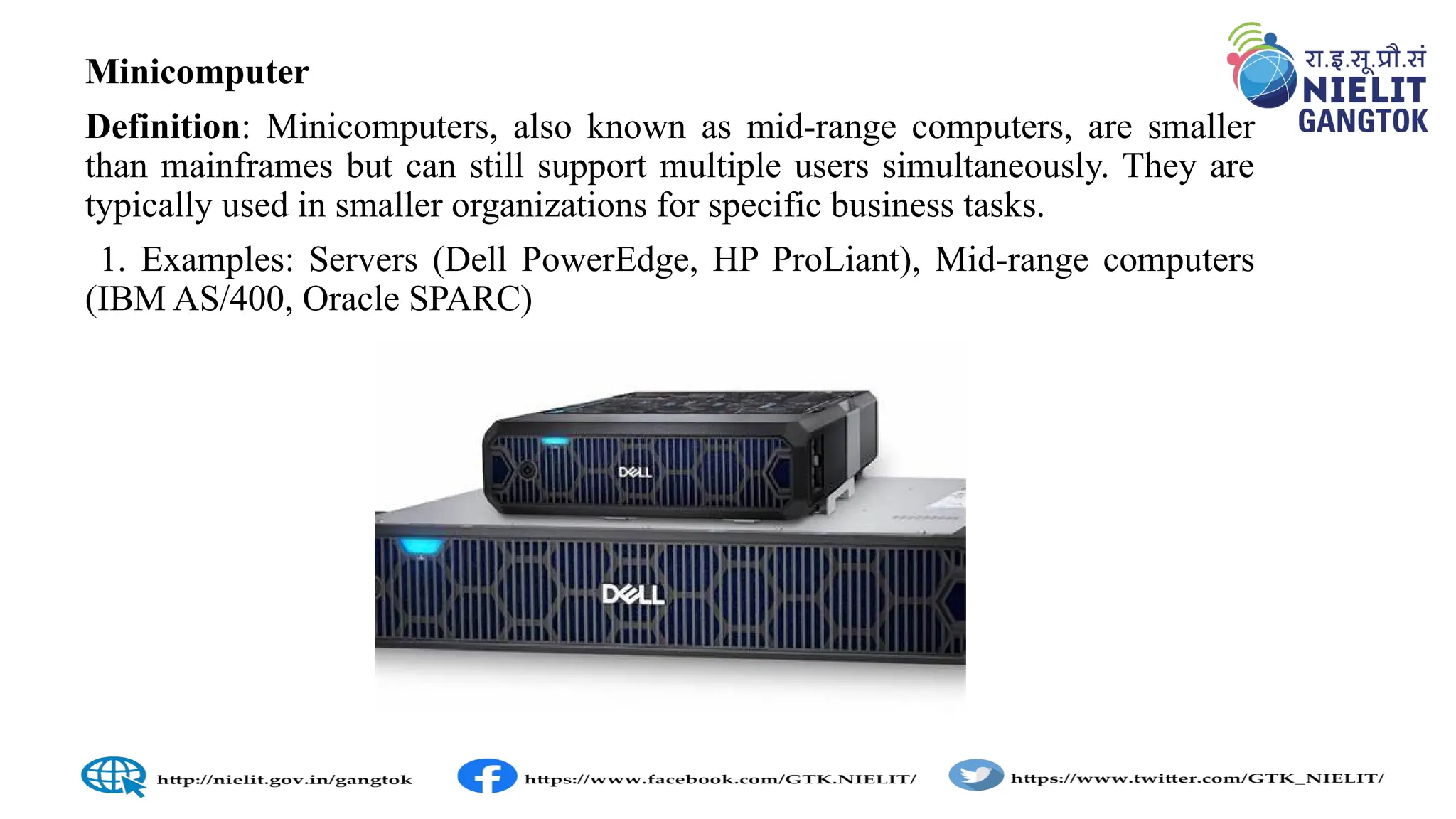 Minicomputer
Definition: Minicomputers, also known as mid-range computers, are smaller
than mainframes but can still support multiple users simultaneously. They are
typically used in smaller organizations for specific business tasks.
1. Examples: Servers (Dell PowerEdge, HP ProLiant), Mid-range computers
(IBM AS/400, Oracle SPARC)
 