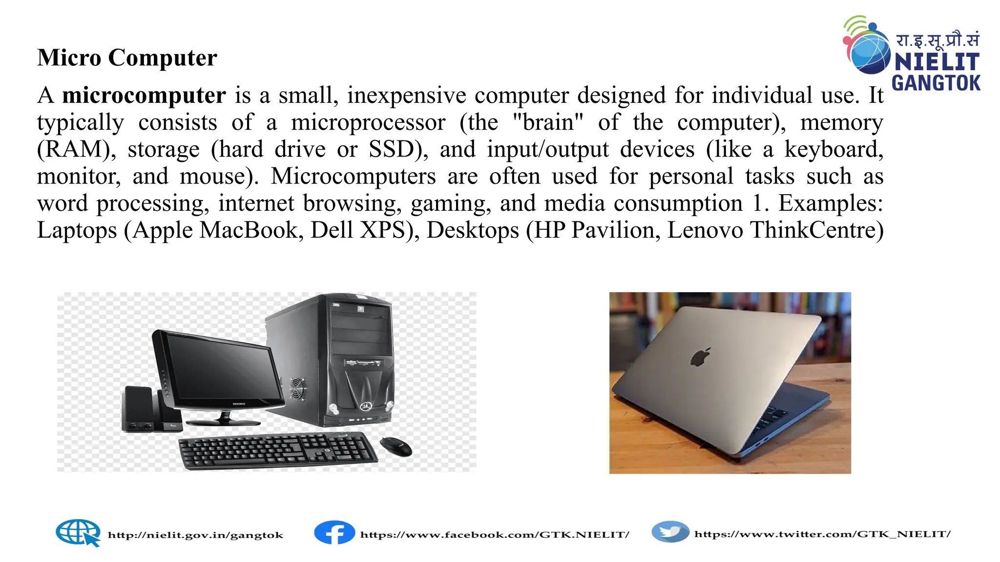 Micro Computer
A microcomputer is a small, inexpensive computer designed for individual use. It
typically consists of a microprocessor (the "brain" of the computer), memory
(RAM), storage (hard drive or SSD), and input/output devices (like a keyboard,
monitor, and mouse). Microcomputers are often used for personal tasks such as
word processing, internet browsing, gaming, and media consumption 1. Examples:
Laptops (Apple MacBook, Dell XPS), Desktops (HP Pavilion, Lenovo ThinkCentre)
 
