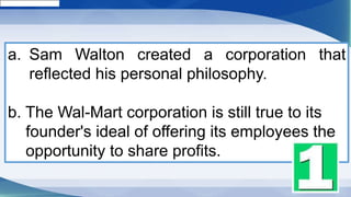 a. Sam Walton created a corporation that
reflected his personal philosophy.
b. The Wal-Mart corporation is still true to its
founder's ideal of offering its employees the
opportunity to share profits.
 