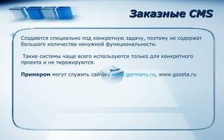 Заказные  CMS Создаются специально под конкретную задачу, поэтому не содержат большого количества ненужной функциональности. Такие системы чаще всего используются только для конкретного проекта и не тиражируются. Примером  могут служить сайты  :   www.germany.ru , www.gazeta.ru 