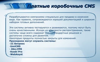 Платные коробочные CMS Разрабатываются компаниями специально для продажи в конечном виде. Как правило, сопровождаются хорошей документацией и широким набором готовых дополнений.  Эти системы активно тестируются и развиваются, поэтому могут быть очень качественными. Исходя из массовости распространения, такие системы чаще всего содержат только стандартные решения и достаточно сложны для развития.  Некоторые продукты полностью закрыты для изменений. Примерами могут служить   системы : 1С Битрикс UmiCMS Abo.CMS Koobi Pro WebAsyst 