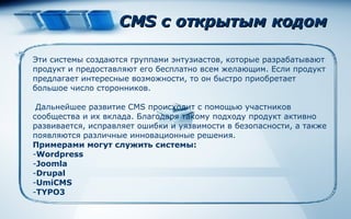 CMS с открытым кодом  Эти системы создаются группами энтузиастов, которые разрабатывают продукт и предоставляют его бесплатно всем желающим. Если продукт предлагает интересные возможности, то он быстро приобретает большое число сторонников. Дальнейшее развитие CMS происходит с помощью участников сообщества и их вклада. Благодаря такому подходу продукт активно развивается, исправляет ошибки и уязвимости в безопасности, а также появляются различные инновационные решения.  Примерами могут служить   системы : Wordpress Joomla Drupal UmiCMS TYPO3 
