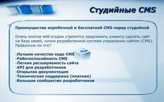 Студийные CMS Преимущества коробочной   и бесплатной CMS перед студийной Очень многие веб-студии стремятся предложить клиенту сделать сайт на базе своей, лично разработанной системе управления сайтом (CMS). Правильно ли это? Лучшее качество кода CMS Работоспособность CMS Легкая расширяемость сайта API для разработчиков Открытая документация Техническая поддержка (платная) Большое сообщество разработчиков 