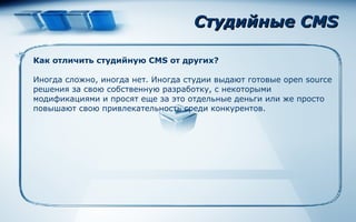 Студийные CMS Как отличить студийную  CMS  от других? Иногда сложно, иногда нет. Иногда студии выдают готовые open sourсe решения за свою собственную разработку, с некоторыми модификациями и просят еще за это отдельные деньги или же просто повышают свою привлекательность среди конкурентов. 
