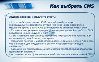 Как выбрать  CMS Задайте вопросы и получите ответы -  Что из себя представляет CMS: «коробочный» продукт, индивидуальную разработку студии или  free ; некое программно-машинное время, а сама CMS размещается на серверах создателя?  -  Сколько стоят услуги подрядчиков по индивидуальной доработке CMS, внедрению новых модулей и т.д?  -  Сеть партнеров компании-разработчика? Насколько она крупна? Как вы понимаете, чем больше, тем лучше.  -  Насколько понятна и информативна документация к системе? Для кого она написана, для умудренного опытом «программера» или для «чайника»?  -  Возможно ли самостоятельно (без участия разработчиков) доработать функционал системы? -  Устраивает ли вас функционал и удобство использования данной  CMS? 