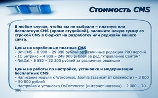 Стоимость  CMS В любом случае, чтобы вы не выбрали – платную или бесплатную  CMS ( кроме студийной), заложите некую сумму со строкой  CMS  в бюджет на разработку или редизайн вашего сайта. Цены на коробочные платные  CMS - UmiCMS – 8 990 – 29 990  рублей за различные редакции  PRO  версий -  1С Битрикс – 4 900 – 249 900 рублей за ред .“ Управление Сайтом ” - NetCat -  5 880 – 32 200 рублей за различные редакции Цены на работы по настройке, установке и модернизации бесплатных  CMS - Написание модуля к  Wordpress, Joomla ( зависит от сложности) – 3 000 – 50 000 рублей - Настройка и установка  OsCommerce ( интернет-магазин) – 2 000 –  7 0 000 