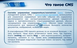Что такое  CMS Систе́ма управле́ния содержи́мым/конте́нтом  ( англ.   Content management system , CMS) —  компьютерная программа , используемая для управления содержимым чего-либо (обычно это содержимое рассматривается как неструктурированные данные предметной задачи в противоположность структурированным данным, обычно находящимися под управлением  СУБД ). Обычно такие системы используются для хранения и публикации большого количества документов, изображений, музыки или видео. В классификации CMS принято деление по их основной функции — по типу контента. Чаще всего встречаются такие типы, как порталы, блоги ( weblog  или просто  blog  — сайт-журнал/дневник), интернет-магазины, каталоги и т.д. Также есть универсальные системы, которые благодаря модульной структуре можно настроить под любой тип контента. 