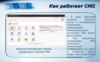 Как работает CMS В окне браузера заказчик получает доступ к интерфейсам управления информацией. Функциональность различных CMS может различаться .  Все внесенные посредством CMS изменения моментально отображаются на сайте и оператор может видеть результат своих манипуляций.  Администраторская панель  управления  Joomla CMS 