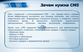 Зачем нужна  CMS Сайт ,  созданный с использованием CMS - это, прежде всего, гораздо более эффективный инструмент для бизнеса компании, чем статично сверстанный сайт. Информации становится больше, а управлять сайтом становится проще. В результате посетителю предлагаются принципиально отличные массивы актуальной информации.  Кроме того, CMS предлагет новые возможности для маркетинговых коммуникаций с клиентом, стимулировании продаж и прямых продаж: -  Обратная связь  -  Форумы и FAQ  -  Конкурсы и розыгрыши  -  Почтовые рассылки   -  Каталоги товаров с возвожностью заказа 