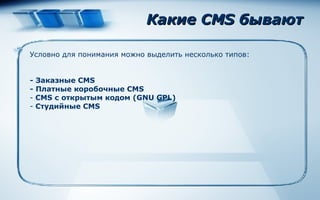 Какие  CMS  бывают Условно для понимания можно выделить несколько типов :   - Заказные CMS - Платные коробочные CMS CMS с открытым кодом (GNU GPL) Студийные CMS 