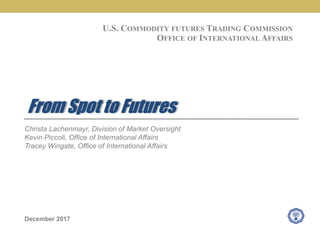 Christa Lachenmayr, Division of Market Oversight
Kevin Piccoli, Office of International Affairs
Tracey Wingate, Office of International Affairs
December 2017
From Spot to Futures
U.S. COMMODITY FUTURES TRADING COMMISSION
OFFICE OF INTERNATIONAL AFFAIRS
 
