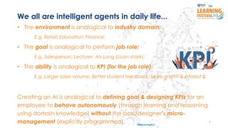 7
#ISSLearningFest
We all are intelligent agents in daily life...
• The environment is analogical to industry domain:
E.g. Retail; Education; Finance;
• The goal is analogical to perform job role:
E.g. Salesperson; Lecturer; Ah Long (Loan shark);
• The ability is analogical to KPI (for the job role):
E.g. Larger sales volume; Better student feedback; More graffiti & interest $;
Creating an AI is analogical to defining goal & designing KPIs for an
employee to behave autonomously (through learning and reasoning
using domain knowledge) without the boss/designer’s micro-
management (explicitly programmed).
 