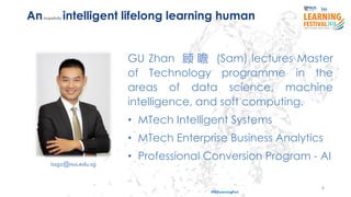 8
#ISSLearningFest
GU Zhan 顾 瞻 (Sam) lectures Master
of Technology programme in the
areas of data science, machine
intelligence, and soft computing.
• MTech Intelligent Systems
• MTech Enterprise Business Analytics
• Professional Conversion Program - AI
Anhopefully intelligent lifelong learning human
issgz@nus.edu.sg
 