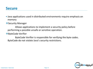 Page 10Classification: Restricted
Secure
• Java applications used in distributed environments require emphasis on
memory
Security Manager
Allows applications to implement a security policy before
performing a possible unsafe or sensitive operation.
ByteCode Verifier
ByteCode Verifier is responsible for verifying the byte codes.
ByteCode do not violate Java’s security restrictions.
 