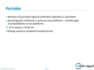 Page 11Classification: Restricted
Portable
• Behavior of java basic types & arithmetic operators is consistent
• Java programs’s behavior is same on every platform – no data type
incompatibilities across platforms.
 int is always a 32-bit int
Strings stored in standard Unicode format
 