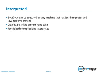 Page 12Classification: Restricted
Interpreted
• ByteCode can be executed on any machine that has java interpreter and
java run time system
• Classes are linked only on need basis
• Java is both compiled and interpreted
 