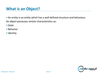 Page 18Classification: Restricted
What is an Object?
• An entity is an entity which has a well defined structure and behaviour.
An object possesses certain characteristics as:
• State
• Behavior
• Identity
 