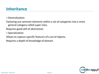 Page 24Classification: Restricted
Inheritance
• Generalization
Factoring out common elements within a set of categories into a more
general category called super class.
Requires good skill of abstraction
• Specialization
Allows to capture specific features of a set of objects.
Requires a depth of knowledge of domain.
 