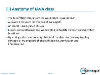 Page 30Classification: Restricted
iii) Anatomy of JAVA class
• The term ‘class’ comes from the word called ‘classification’
• A class is a template for creation of like objects
• An object is an instance of class
• Classes are used to map real world entities into data members and member
functions
• By writing a class and creating objects of the class one can map two key
concepts of major pillars of object msodel i.e. Abstraction and
Encapsulation
 