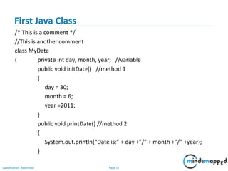 Page 37Classification: Restricted
First Java Class
/* This is a comment */
//This is another comment
class MyDate
{ private int day, month, year; //variable
public void initDate() //method 1
{
day = 30;
month = 6;
year =2011;
}
public void printDate() //method 2
{
System.out.println(“Date is:” + day +”/” + month +”/” +year);
}
 
