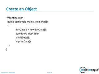 Page 38Classification: Restricted
Create an Object
//continuation
public static void main(String args[])
{
MyDate d = new MyDate();
//method invocation
d.initDate();
d.printDate();
}
}
 