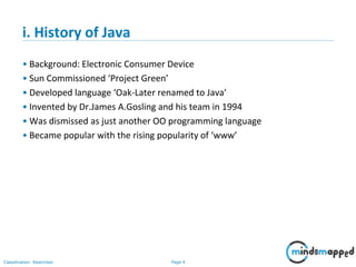 Page 4Classification: Restricted
i. History of Java
• Background: Electronic Consumer Device
• Sun Commissioned ‘Project Green’
• Developed language ‘Oak-Later renamed to Java’
• Invented by Dr.James A.Gosling and his team in 1994
• Was dismissed as just another OO programming language
• Became popular with the rising popularity of ‘www’
 