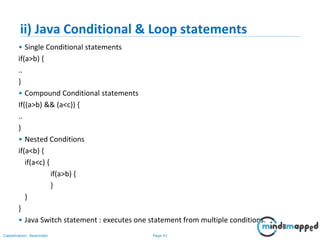 Page 41Classification: Restricted
ii) Java Conditional & Loop statements
• Single Conditional statements
if(a>b) {
..
}
• Compound Conditional statements
If((a>b) && (a<c)) {
..
}
• Nested Conditions
if(a<b) {
if(a<c) {
if(a>b) {
}
}
}
• Java Switch statement : executes one statement from multiple conditions.
 