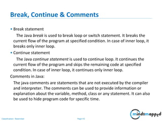 Page 43Classification: Restricted
Break, Continue & Comments
• Break statement
The Java break is used to break loop or switch statement. It breaks the
current flow of the program at specified condition. In case of inner loop, it
breaks only inner loop.
• Continue statement
The Java continue statement is used to continue loop. It continues the
current flow of the program and skips the remaining code at specified
condition. In case of inner loop, it continues only inner loop.
Comments in Java:
The java comments are statements that are not executed by the compiler
and interpreter. The comments can be used to provide information or
explanation about the variable, method, class or any statement. It can also
be used to hide program code for specific time.
 