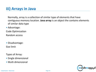 Page 44Classification: Restricted
iii) Arrays in Java
Normally, array is a collection of similar type of elements that have
contiguous memory location. Java array is an object the contains elements
of similar data type
• Advantage:
Code Optimization
Random access
• Disadvantage:
Size limit
Types of Array:
• Single dimensional
• Multi dimensional
 