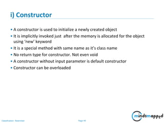 Page 49Classification: Restricted
i) Constructor
• A constructor is used to initialize a newly created object
• It is implicitly invoked just after the memory is allocated for the object
using ‘new’ keyword
• It is a special method with same name as it’s class name
• No return type for constructor. Not even void
• A constructor without input parameter is default constructor
• Constructor can be overloaded
 
