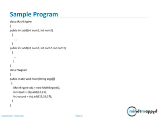 Page 51Classification: Restricted
Sample Program
class MathEngine
{
public int add(int num1, int num2)
{
….
}
public int add(int num1, int num2, int num3)
{
…
}
}
class Program
{
public static void main(String args[])
{
MathEngine obj = new MathEngine();
int result = obj.add(12,13);
int output = obj.add(15,16,17);
}
}
 