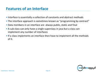 Page 55Classification: Restricted
Features of an Interface
• Interface is essentially a collection of constants and abstract methods
• The interface approach is sometimes known as “programming by contract”
• Data members in an interface are always public, static and final
• A sub class can only have a single superclass in java but a class can
implement any number of interfaces
• If a class implements an interface then have to implement all the methods
of it.
 