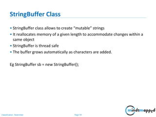 Page 59Classification: Restricted
StringBuffer Class
• StringBuffer class allows to create “mutable” strings
• It reallocates memory of a given length to accommodate changes within a
same object
• StringBuffer is thread safe
• The buffer grows automatically as characters are added.
Eg StringBuffer sb = new StringBuffer();
 