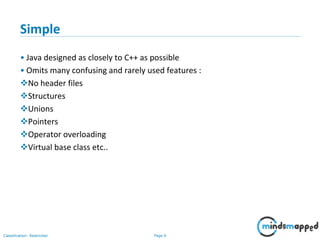 Page 6Classification: Restricted
Simple
• Java designed as closely to C++ as possible
• Omits many confusing and rarely used features :
No header files
Structures
Unions
Pointers
Operator overloading
Virtual base class etc..
 