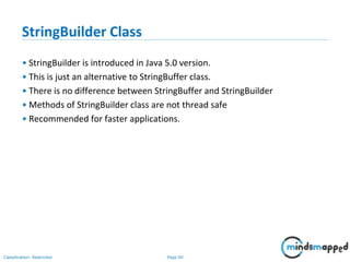 Page 60Classification: Restricted
StringBuilder Class
• StringBuilder is introduced in Java 5.0 version.
• This is just an alternative to StringBuffer class.
• There is no difference between StringBuffer and StringBuilder
• Methods of StringBuilder class are not thread safe
• Recommended for faster applications.
 