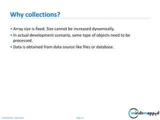 Page 61Classification: Restricted
Why collections?
• Array size is fixed. Size cannot be increased dynamically.
• In actual development scenario, same type of objects need to be
processed.
• Data is obtained from data source like files or database.
 