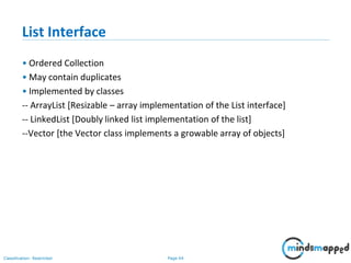 Page 64Classification: Restricted
List Interface
• Ordered Collection
• May contain duplicates
• Implemented by classes
-- ArrayList [Resizable – array implementation of the List interface]
-- LinkedList [Doubly linked list implementation of the list]
--Vector [the Vector class implements a growable array of objects]
 